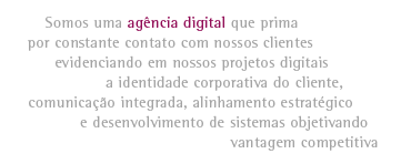 Somos uma agência digital que prima por constante contato com nossos clientes evidenciando em nossos projetos digitais a identidade corporativa do cliente, comunicação integrada, alinhamento estratégico e desenvolvimento de sistemas objetivando vantagem competitiva
